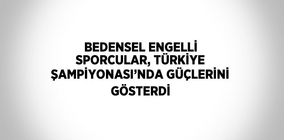 BEDENSEL ENGELLİ SPORCULAR, TÜRKİYE ŞAMPİYONASI’NDA GÜÇLERİNİ GÖSTERDİ