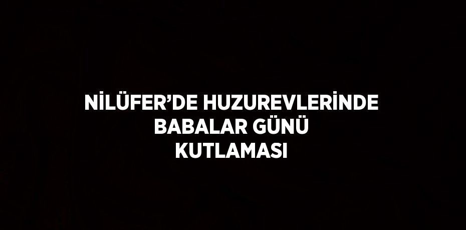 NİLÜFER’DE HUZUREVLERİNDE BABALAR GÜNÜ KUTLAMASI