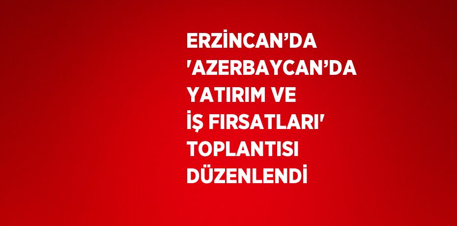 ERZİNCAN’DA 'AZERBAYCAN’DA YATIRIM VE İŞ FIRSATLARI' TOPLANTISI DÜZENLENDİ