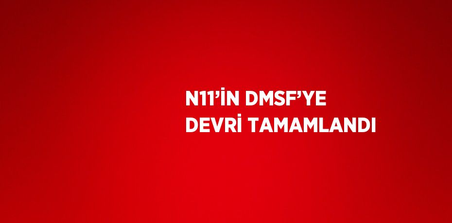 N11’İN DMSF’YE DEVRİ TAMAMLANDI