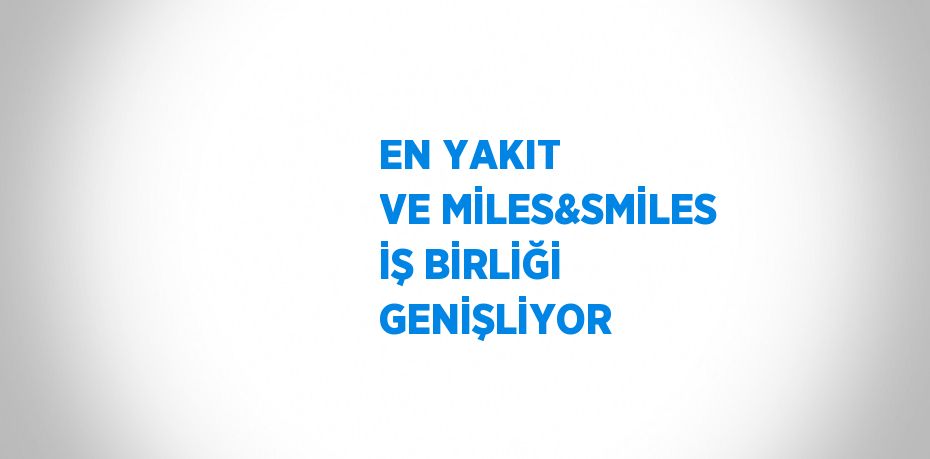 EN YAKIT VE MİLES&SMİLES İŞ BİRLİĞİ GENİŞLİYOR
