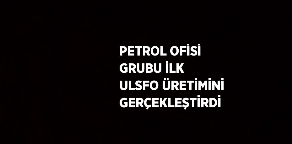 PETROL OFİSİ GRUBU İLK ULSFO ÜRETİMİNİ GERÇEKLEŞTİRDİ