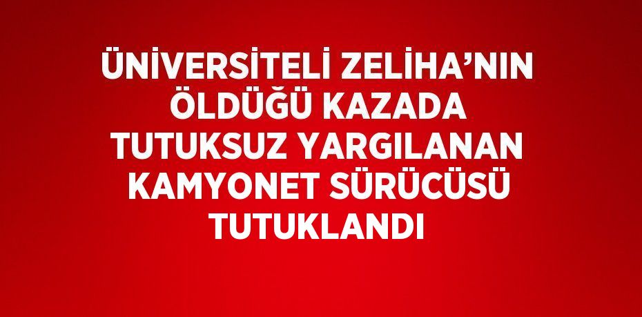ÜNİVERSİTELİ ZELİHA’NIN ÖLDÜĞÜ KAZADA TUTUKSUZ YARGILANAN KAMYONET SÜRÜCÜSÜ TUTUKLANDI