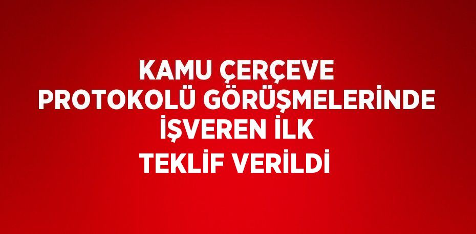 KAMU ÇERÇEVE PROTOKOLÜ GÖRÜŞMELERİNDE İŞVEREN İLK TEKLİF VERİLDİ