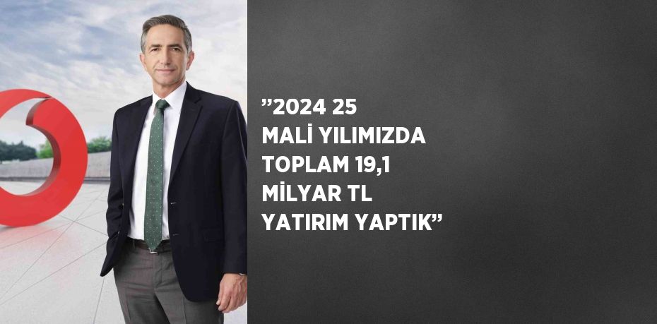 ’’2024 25 MALİ YILIMIZDA TOPLAM 19,1 MİLYAR TL YATIRIM YAPTIK’’
