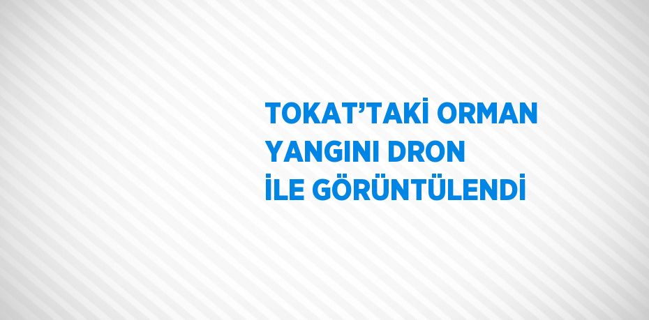 TOKAT’TAKİ ORMAN YANGINI DRON İLE GÖRÜNTÜLENDİ