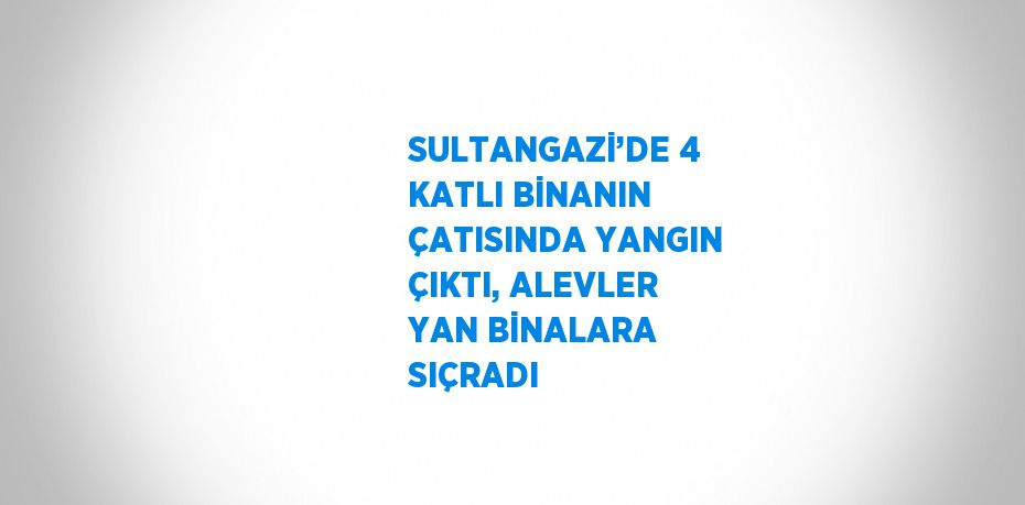 SULTANGAZİ’DE 4 KATLI BİNANIN ÇATISINDA YANGIN ÇIKTI, ALEVLER YAN BİNALARA SIÇRADI