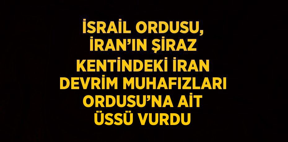 İSRAİL ORDUSU, İRAN’IN ŞİRAZ KENTİNDEKİ İRAN DEVRİM MUHAFIZLARI ORDUSU’NA AİT ÜSSÜ VURDU