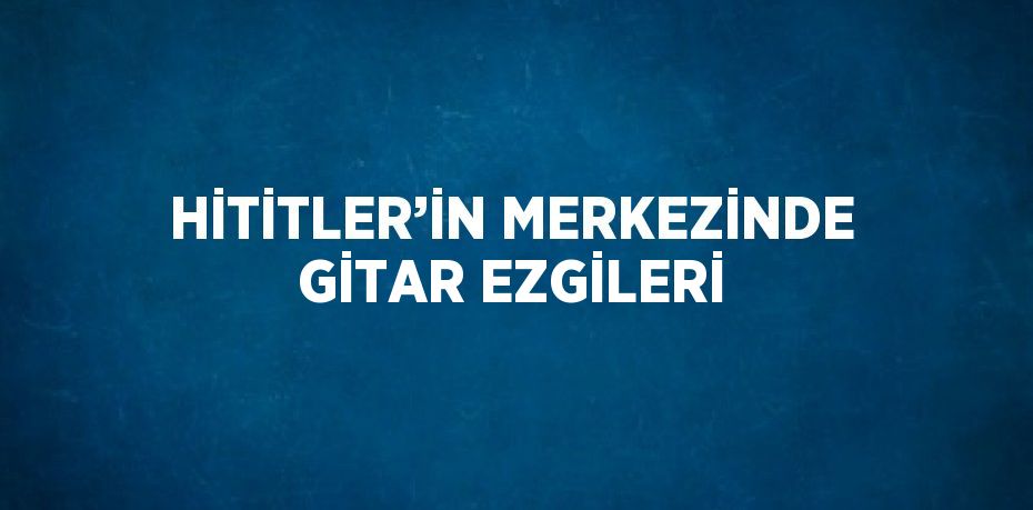 HİTİTLER’İN MERKEZİNDE GİTAR EZGİLERİ