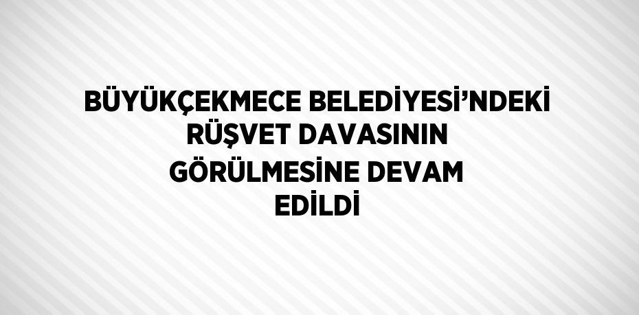 BÜYÜKÇEKMECE BELEDİYESİ’NDEKİ RÜŞVET DAVASININ GÖRÜLMESİNE DEVAM EDİLDİ