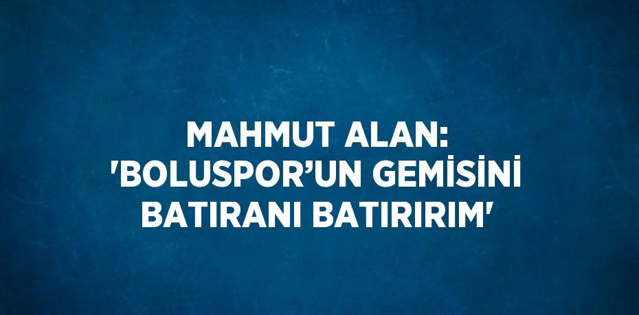 MAHMUT ALAN: 'BOLUSPOR’UN GEMİSİNİ BATIRANI BATIRIRIM'