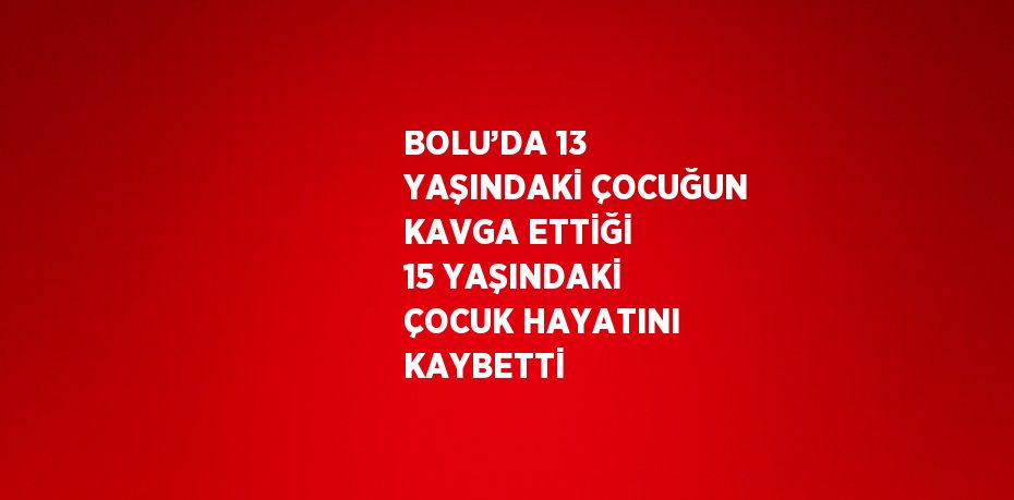 BOLU’DA 13 YAŞINDAKİ ÇOCUĞUN KAVGA ETTİĞİ 15 YAŞINDAKİ ÇOCUK HAYATINI KAYBETTİ