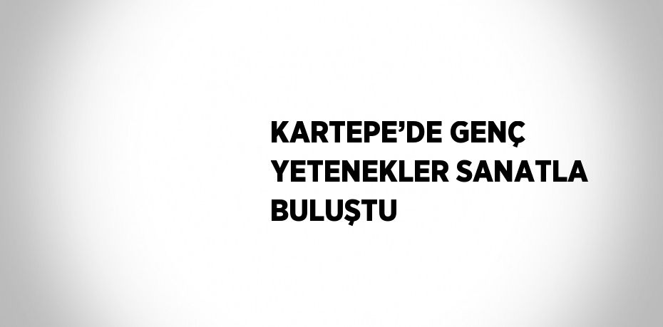 KARTEPE’DE GENÇ YETENEKLER SANATLA BULUŞTU