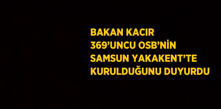 BAKAN KACIR 369’UNCU OSB’NİN SAMSUN YAKAKENT’TE KURULDUĞUNU DUYURDU