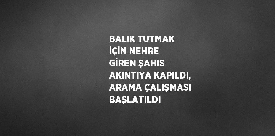 BALIK TUTMAK İÇİN NEHRE GİREN ŞAHIS AKINTIYA KAPILDI, ARAMA ÇALIŞMASI BAŞLATILDI