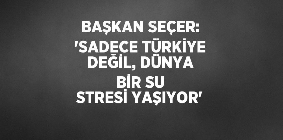 BAŞKAN SEÇER: 'SADECE TÜRKİYE DEĞİL, DÜNYA BİR SU STRESİ YAŞIYOR'