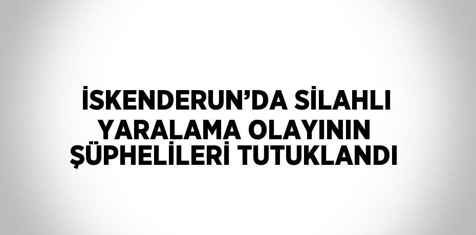 İSKENDERUN’DA SİLAHLI YARALAMA OLAYININ ŞÜPHELİLERİ TUTUKLANDI