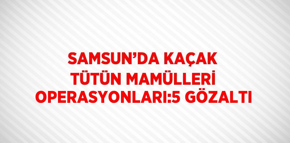 SAMSUN’DA KAÇAK TÜTÜN MAMÜLLERİ OPERASYONLARI:5 GÖZALTI