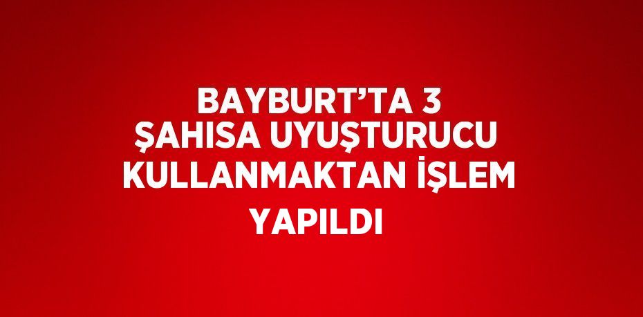 BAYBURT’TA 3 ŞAHISA UYUŞTURUCU KULLANMAKTAN İŞLEM YAPILDI