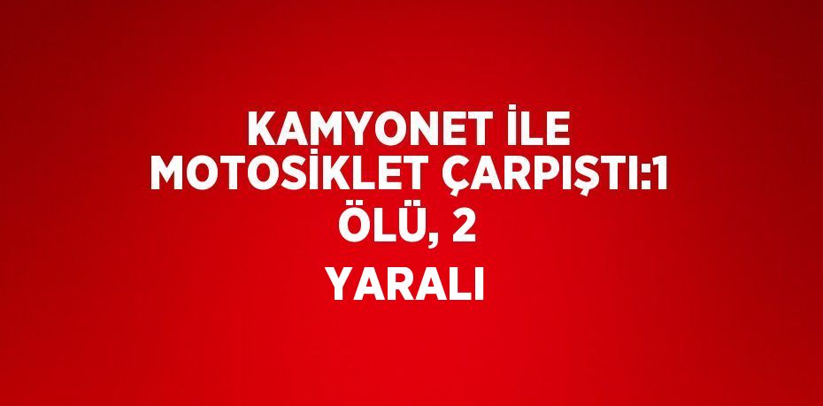 KAMYONET İLE MOTOSİKLET ÇARPIŞTI:1 ÖLÜ, 2 YARALI