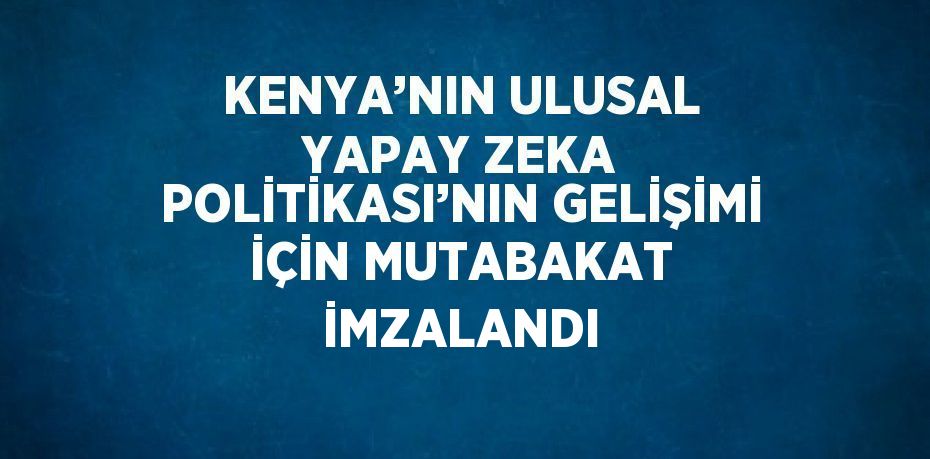KENYA’NIN ULUSAL YAPAY ZEKA POLİTİKASI’NIN GELİŞİMİ İÇİN MUTABAKAT İMZALANDI