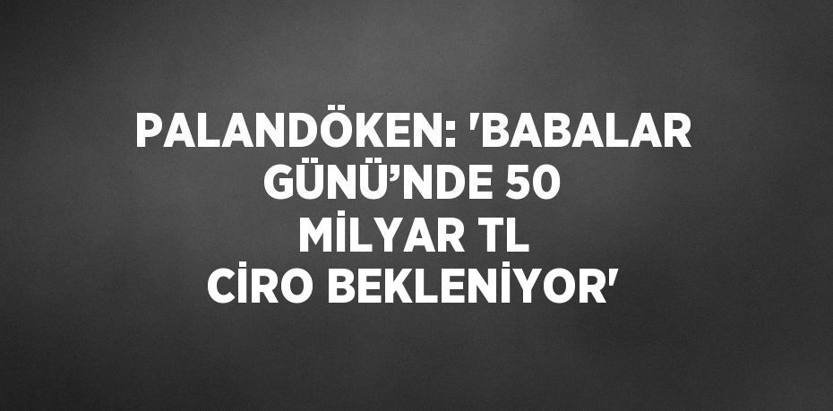 PALANDÖKEN: 'BABALAR GÜNÜ’NDE 50 MİLYAR TL CİRO BEKLENİYOR'