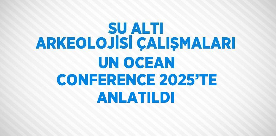 SU ALTI ARKEOLOJİSİ ÇALIŞMALARI UN OCEAN CONFERENCE 2025’TE ANLATILDI