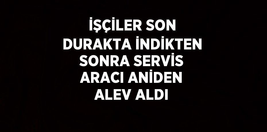 İŞÇİLER SON DURAKTA İNDİKTEN SONRA SERVİS ARACI ANİDEN ALEV ALDI