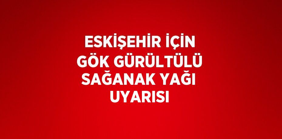 ESKİŞEHİR İÇİN GÖK GÜRÜLTÜLÜ SAĞANAK YAĞI UYARISI