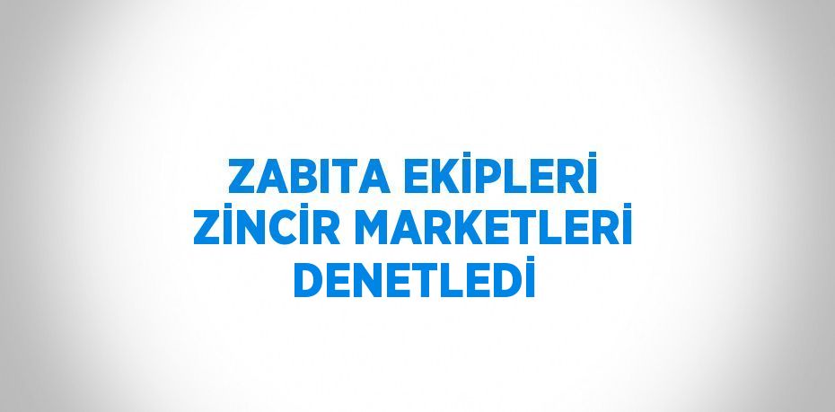 ZABITA EKİPLERİ ZİNCİR MARKETLERİ DENETLEDİ