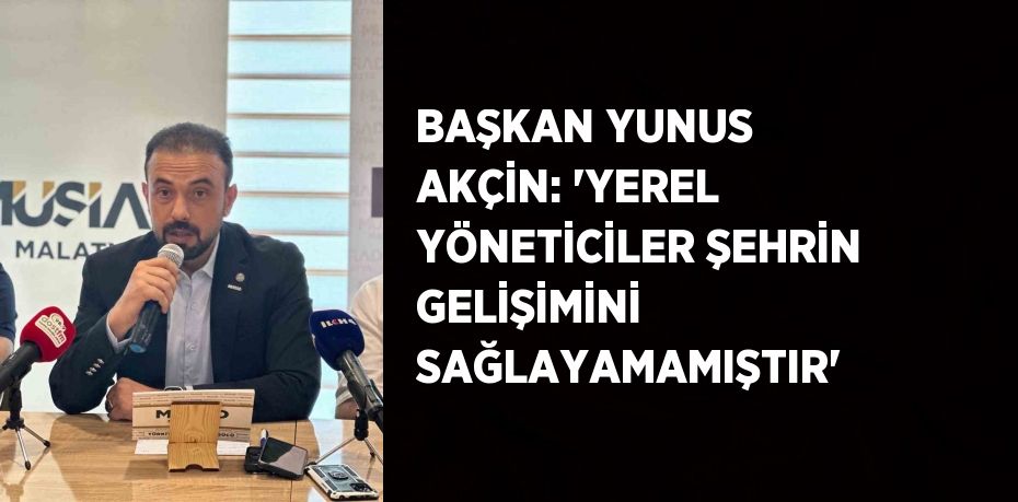 BAŞKAN YUNUS AKÇİN: 'YEREL YÖNETİCİLER ŞEHRİN GELİŞİMİNİ SAĞLAYAMAMIŞTIR'