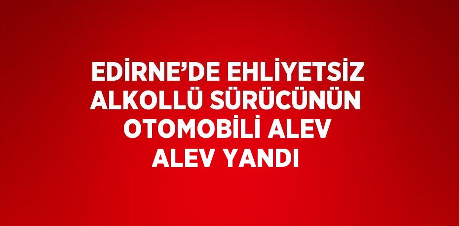 EDİRNE’DE EHLİYETSİZ ALKOLLÜ SÜRÜCÜNÜN OTOMOBİLİ ALEV ALEV YANDI