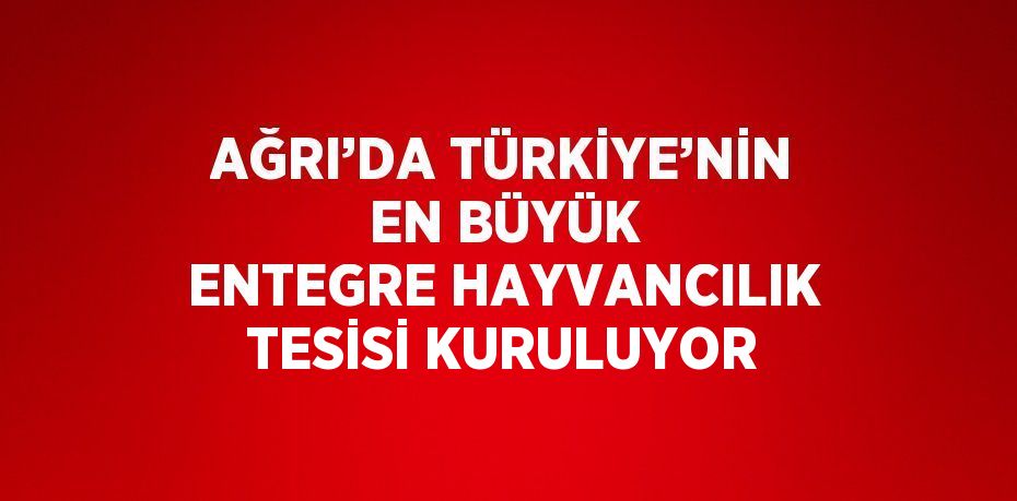 AĞRI’DA TÜRKİYE’NİN EN BÜYÜK ENTEGRE HAYVANCILIK TESİSİ KURULUYOR