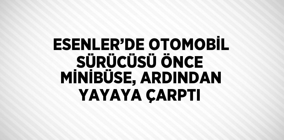 ESENLER’DE OTOMOBİL SÜRÜCÜSÜ ÖNCE MİNİBÜSE, ARDINDAN YAYAYA ÇARPTI