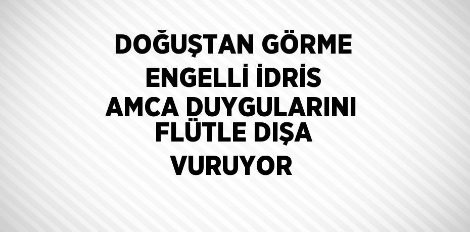 DOĞUŞTAN GÖRME ENGELLİ İDRİS AMCA DUYGULARINI FLÜTLE DIŞA VURUYOR