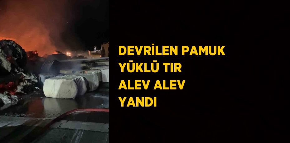 DEVRİLEN PAMUK YÜKLÜ TIR ALEV ALEV YANDI