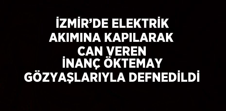 İZMİR’DE ELEKTRİK AKIMINA KAPILARAK CAN VEREN İNANÇ ÖKTEMAY GÖZYAŞLARIYLA DEFNEDİLDİ