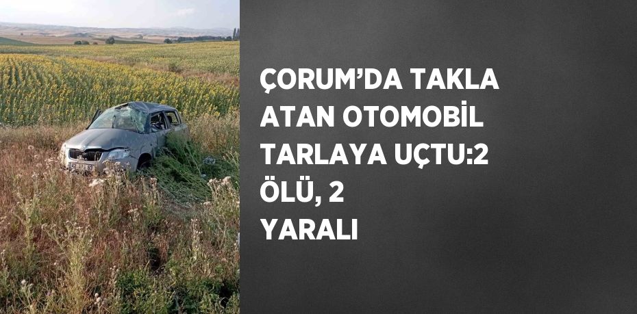 ÇORUM’DA TAKLA ATAN OTOMOBİL TARLAYA UÇTU:2 ÖLÜ, 2 YARALI