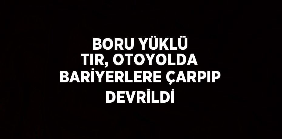 BORU YÜKLÜ TIR, OTOYOLDA BARİYERLERE ÇARPIP DEVRİLDİ