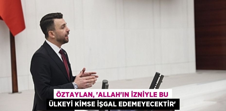 ÖZTAYLAN, “ALLAH’IN İZNİYLE BU ÜLKEYİ KİMSE İŞGAL EDEMEYECEKTİR”