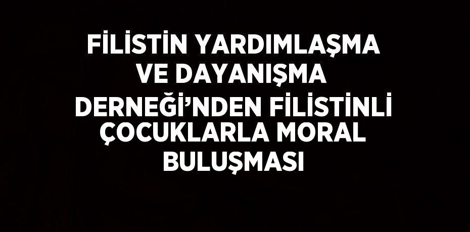 FİLİSTİN YARDIMLAŞMA VE DAYANIŞMA DERNEĞİ’NDEN FİLİSTİNLİ ÇOCUKLARLA MORAL BULUŞMASI