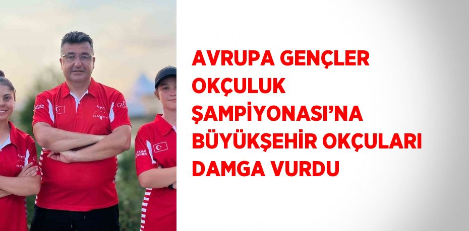 AVRUPA GENÇLER OKÇULUK ŞAMPİYONASI’NA BÜYÜKŞEHİR OKÇULARI DAMGA VURDU