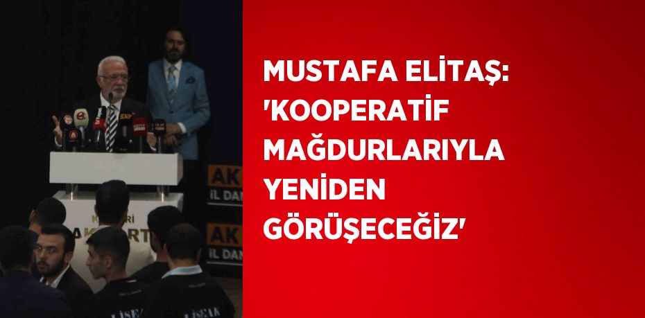 MUSTAFA ELİTAŞ: 'KOOPERATİF MAĞDURLARIYLA YENİDEN GÖRÜŞECEĞİZ'