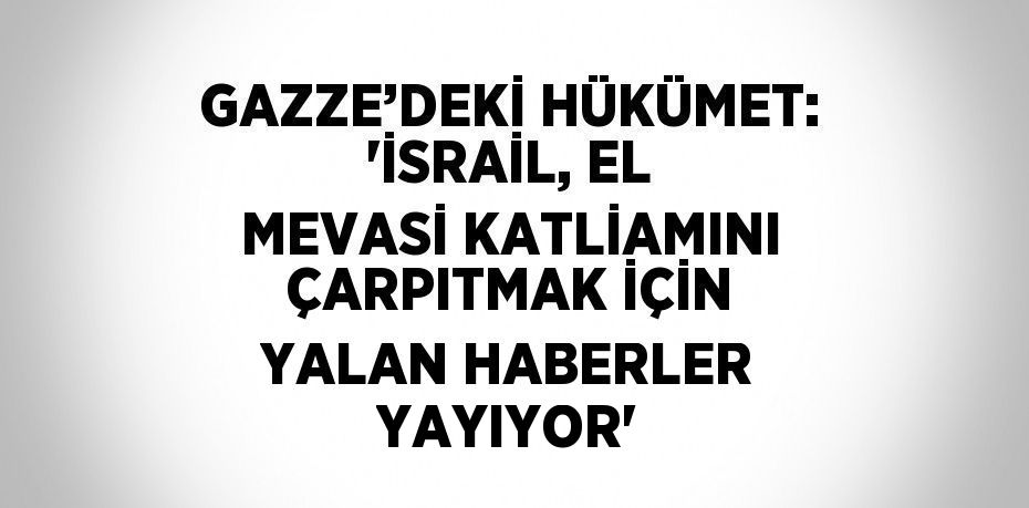 GAZZE’DEKİ HÜKÜMET: 'İSRAİL, EL MEVASİ KATLİAMINI ÇARPITMAK İÇİN YALAN HABERLER YAYIYOR'