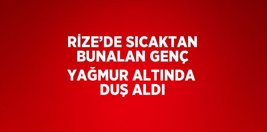 RİZE’DE SICAKTAN BUNALAN GENÇ YAĞMUR ALTINDA DUŞ ALDI