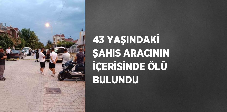 43 YAŞINDAKİ ŞAHIS ARACININ İÇERİSİNDE ÖLÜ BULUNDU