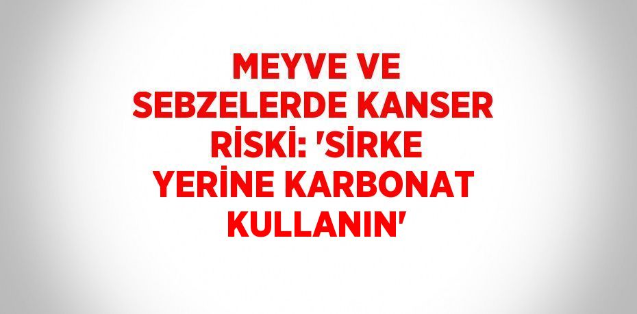 MEYVE VE SEBZELERDE KANSER RİSKİ: 'SİRKE YERİNE KARBONAT KULLANIN'