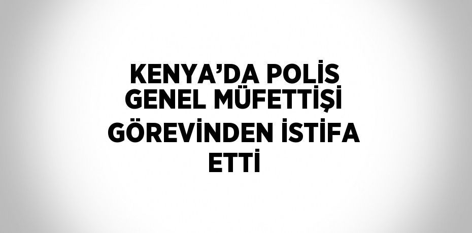 KENYA’DA POLİS GENEL MÜFETTİŞİ GÖREVİNDEN İSTİFA ETTİ