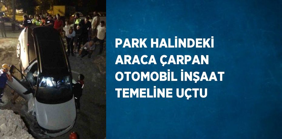 PARK HALİNDEKİ ARACA ÇARPAN OTOMOBİL İNŞAAT TEMELİNE UÇTU