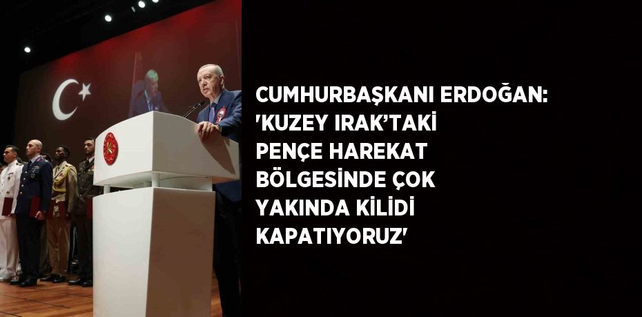 CUMHURBAŞKANI ERDOĞAN: 'KUZEY IRAK’TAKİ PENÇE HAREKAT BÖLGESİNDE ÇOK YAKINDA KİLİDİ KAPATIYORUZ'